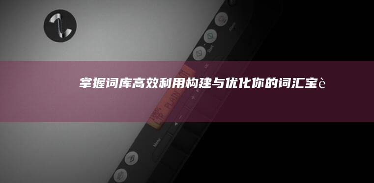 掌握词库高效利用：构建与优化你的词汇宝藏